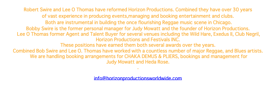  Robert Swire and Lee O Thomas have reformed Horizon Productions. Combined they have over 30 years of vast experience in producing events,managing and booking entertainment and clubs. Both are instrumental in building the once flourishing Reggae music scene in Chicago. Bobby Swire is the former personal manager for Judy Mowatt and the founder of Horizon Productions. Lee O Thomas former Agent and Talent Buyer for several venues including the Wild Hare, Exedus II, Club Negril, Horizon Productions and Festivals INC. These positions have earned them both several awards over the years. Combined Bob Swire and Lee O. Thomas have worked with a countless number of major Reggae, and Blues artists. We are handling booking arrangements for CHAKA DEMUS & PLIERS, bookings and management for Judy Mowatt and Heda Rose. . info@horizonproductionsworldwide.com 